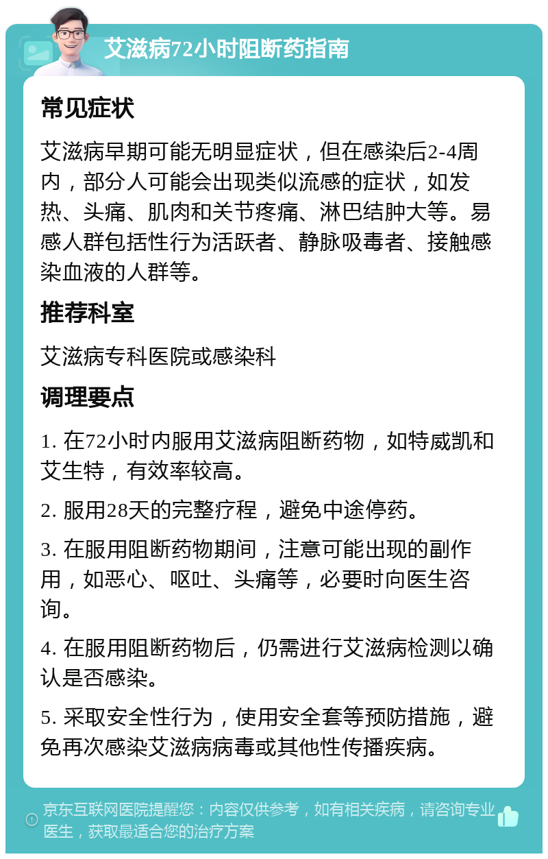 艾滋病72小时阻断药指南 常见症状 艾滋病早期可能无明显症状，但在感染后2-4周内，部分人可能会出现类似流感的症状，如发热、头痛、肌肉和关节疼痛、淋巴结肿大等。易感人群包括性行为活跃者、静脉吸毒者、接触感染血液的人群等。 推荐科室 艾滋病专科医院或感染科 调理要点 1. 在72小时内服用艾滋病阻断药物，如特威凯和艾生特，有效率较高。 2. 服用28天的完整疗程，避免中途停药。 3. 在服用阻断药物期间，注意可能出现的副作用，如恶心、呕吐、头痛等，必要时向医生咨询。 4. 在服用阻断药物后，仍需进行艾滋病检测以确认是否感染。 5. 采取安全性行为，使用安全套等预防措施，避免再次感染艾滋病病毒或其他性传播疾病。