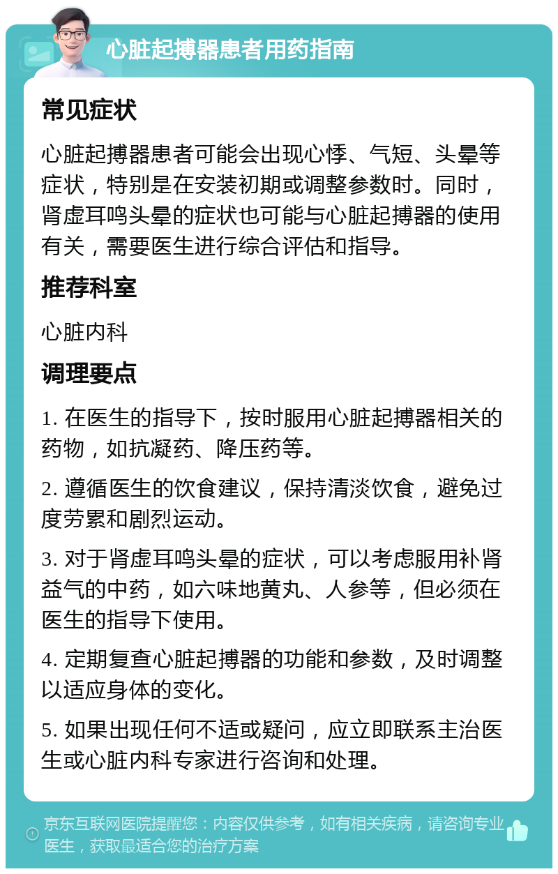 心脏起搏器患者用药指南 常见症状 心脏起搏器患者可能会出现心悸、气短、头晕等症状，特别是在安装初期或调整参数时。同时，肾虚耳鸣头晕的症状也可能与心脏起搏器的使用有关，需要医生进行综合评估和指导。 推荐科室 心脏内科 调理要点 1. 在医生的指导下，按时服用心脏起搏器相关的药物，如抗凝药、降压药等。 2. 遵循医生的饮食建议，保持清淡饮食，避免过度劳累和剧烈运动。 3. 对于肾虚耳鸣头晕的症状，可以考虑服用补肾益气的中药，如六味地黄丸、人参等，但必须在医生的指导下使用。 4. 定期复查心脏起搏器的功能和参数，及时调整以适应身体的变化。 5. 如果出现任何不适或疑问，应立即联系主治医生或心脏内科专家进行咨询和处理。