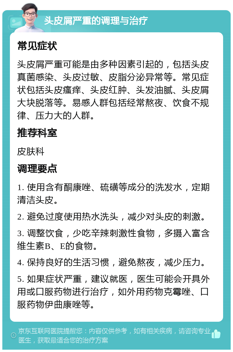 头皮屑严重的调理与治疗 常见症状 头皮屑严重可能是由多种因素引起的，包括头皮真菌感染、头皮过敏、皮脂分泌异常等。常见症状包括头皮瘙痒、头皮红肿、头发油腻、头皮屑大块脱落等。易感人群包括经常熬夜、饮食不规律、压力大的人群。 推荐科室 皮肤科 调理要点 1. 使用含有酮康唑、硫磺等成分的洗发水，定期清洁头皮。 2. 避免过度使用热水洗头，减少对头皮的刺激。 3. 调整饮食，少吃辛辣刺激性食物，多摄入富含维生素B、E的食物。 4. 保持良好的生活习惯，避免熬夜，减少压力。 5. 如果症状严重，建议就医，医生可能会开具外用或口服药物进行治疗，如外用药物克霉唑、口服药物伊曲康唑等。