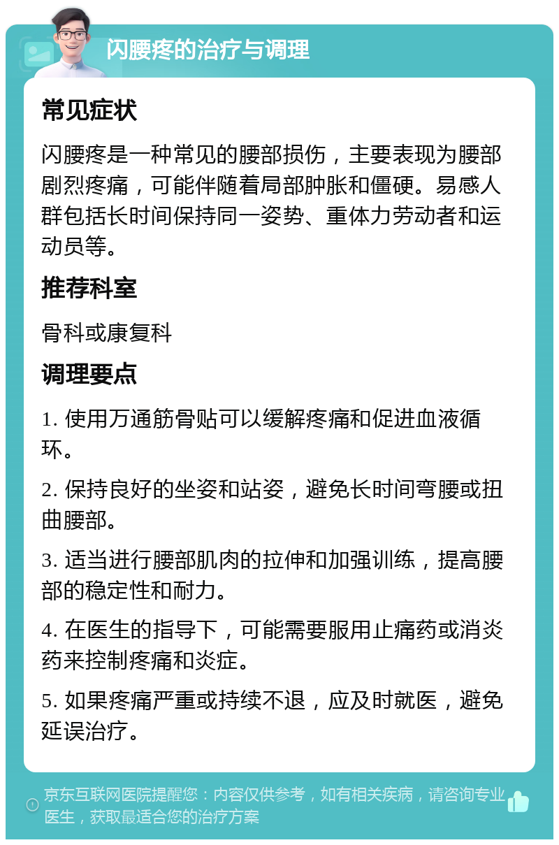 闪腰疼的治疗与调理 常见症状 闪腰疼是一种常见的腰部损伤，主要表现为腰部剧烈疼痛，可能伴随着局部肿胀和僵硬。易感人群包括长时间保持同一姿势、重体力劳动者和运动员等。 推荐科室 骨科或康复科 调理要点 1. 使用万通筋骨贴可以缓解疼痛和促进血液循环。 2. 保持良好的坐姿和站姿，避免长时间弯腰或扭曲腰部。 3. 适当进行腰部肌肉的拉伸和加强训练，提高腰部的稳定性和耐力。 4. 在医生的指导下，可能需要服用止痛药或消炎药来控制疼痛和炎症。 5. 如果疼痛严重或持续不退，应及时就医，避免延误治疗。