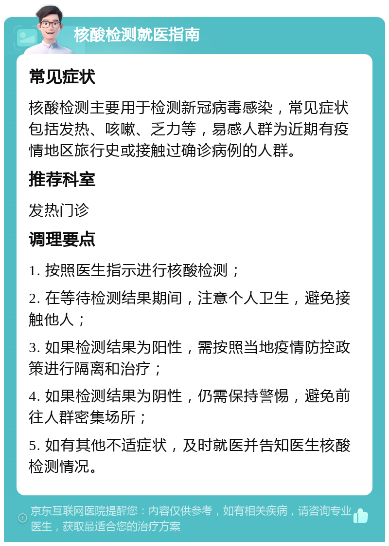 核酸检测就医指南 常见症状 核酸检测主要用于检测新冠病毒感染，常见症状包括发热、咳嗽、乏力等，易感人群为近期有疫情地区旅行史或接触过确诊病例的人群。 推荐科室 发热门诊 调理要点 1. 按照医生指示进行核酸检测； 2. 在等待检测结果期间，注意个人卫生，避免接触他人； 3. 如果检测结果为阳性，需按照当地疫情防控政策进行隔离和治疗； 4. 如果检测结果为阴性，仍需保持警惕，避免前往人群密集场所； 5. 如有其他不适症状，及时就医并告知医生核酸检测情况。