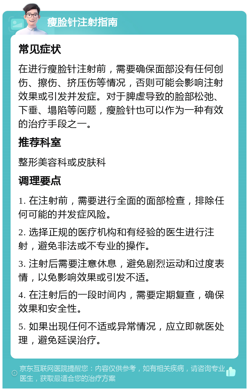 瘦脸针注射指南 常见症状 在进行瘦脸针注射前，需要确保面部没有任何创伤、擦伤、挤压伤等情况，否则可能会影响注射效果或引发并发症。对于脾虚导致的脸部松弛、下垂、塌陷等问题，瘦脸针也可以作为一种有效的治疗手段之一。 推荐科室 整形美容科或皮肤科 调理要点 1. 在注射前，需要进行全面的面部检查，排除任何可能的并发症风险。 2. 选择正规的医疗机构和有经验的医生进行注射，避免非法或不专业的操作。 3. 注射后需要注意休息，避免剧烈运动和过度表情，以免影响效果或引发不适。 4. 在注射后的一段时间内，需要定期复查，确保效果和安全性。 5. 如果出现任何不适或异常情况，应立即就医处理，避免延误治疗。