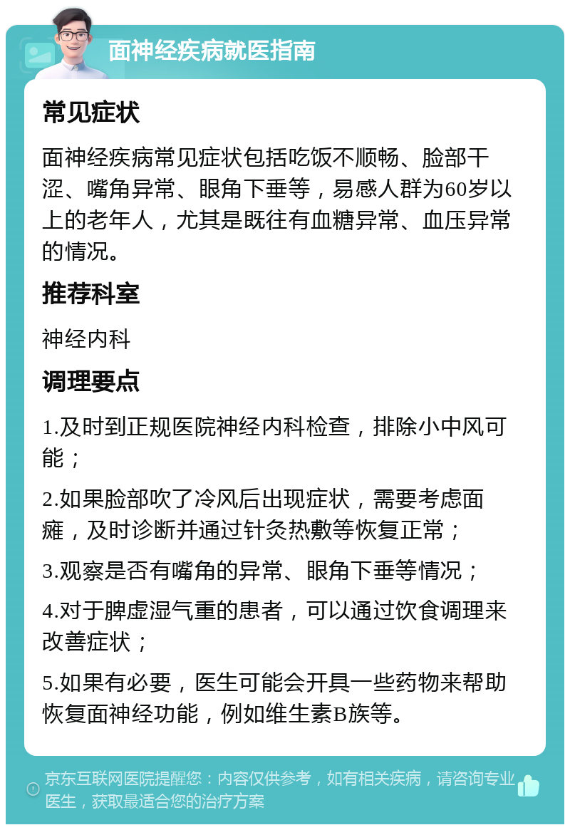 面神经疾病就医指南 常见症状 面神经疾病常见症状包括吃饭不顺畅、脸部干涩、嘴角异常、眼角下垂等，易感人群为60岁以上的老年人，尤其是既往有血糖异常、血压异常的情况。 推荐科室 神经内科 调理要点 1.及时到正规医院神经内科检查，排除小中风可能； 2.如果脸部吹了冷风后出现症状，需要考虑面瘫，及时诊断并通过针灸热敷等恢复正常； 3.观察是否有嘴角的异常、眼角下垂等情况； 4.对于脾虚湿气重的患者，可以通过饮食调理来改善症状； 5.如果有必要，医生可能会开具一些药物来帮助恢复面神经功能，例如维生素B族等。