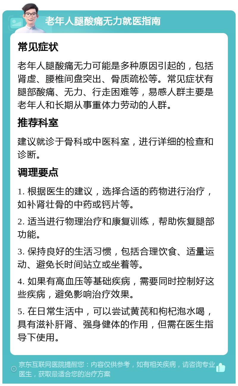 老年人腿酸痛无力就医指南 常见症状 老年人腿酸痛无力可能是多种原因引起的，包括肾虚、腰椎间盘突出、骨质疏松等。常见症状有腿部酸痛、无力、行走困难等，易感人群主要是老年人和长期从事重体力劳动的人群。 推荐科室 建议就诊于骨科或中医科室，进行详细的检查和诊断。 调理要点 1. 根据医生的建议，选择合适的药物进行治疗，如补肾壮骨的中药或钙片等。 2. 适当进行物理治疗和康复训练，帮助恢复腿部功能。 3. 保持良好的生活习惯，包括合理饮食、适量运动、避免长时间站立或坐着等。 4. 如果有高血压等基础疾病，需要同时控制好这些疾病，避免影响治疗效果。 5. 在日常生活中，可以尝试黄芪和枸杞泡水喝，具有滋补肝肾、强身健体的作用，但需在医生指导下使用。