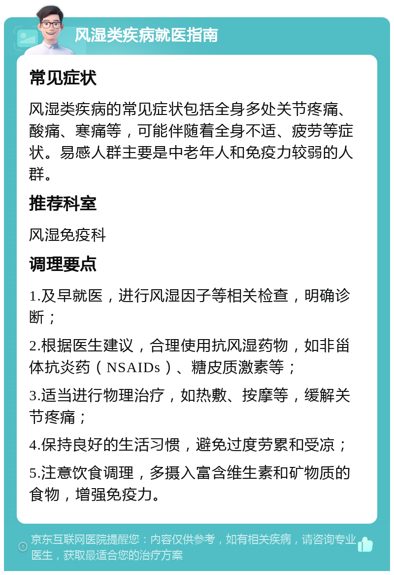 风湿类疾病就医指南 常见症状 风湿类疾病的常见症状包括全身多处关节疼痛、酸痛、寒痛等，可能伴随着全身不适、疲劳等症状。易感人群主要是中老年人和免疫力较弱的人群。 推荐科室 风湿免疫科 调理要点 1.及早就医，进行风湿因子等相关检查，明确诊断； 2.根据医生建议，合理使用抗风湿药物，如非甾体抗炎药（NSAIDs）、糖皮质激素等； 3.适当进行物理治疗，如热敷、按摩等，缓解关节疼痛； 4.保持良好的生活习惯，避免过度劳累和受凉； 5.注意饮食调理，多摄入富含维生素和矿物质的食物，增强免疫力。