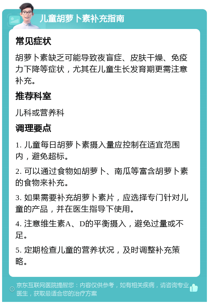 儿童胡萝卜素补充指南 常见症状 胡萝卜素缺乏可能导致夜盲症、皮肤干燥、免疫力下降等症状，尤其在儿童生长发育期更需注意补充。 推荐科室 儿科或营养科 调理要点 1. 儿童每日胡萝卜素摄入量应控制在适宜范围内，避免超标。 2. 可以通过食物如胡萝卜、南瓜等富含胡萝卜素的食物来补充。 3. 如果需要补充胡萝卜素片，应选择专门针对儿童的产品，并在医生指导下使用。 4. 注意维生素A、D的平衡摄入，避免过量或不足。 5. 定期检查儿童的营养状况，及时调整补充策略。