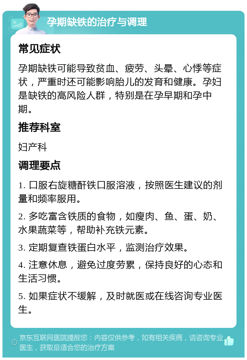 孕期缺铁的治疗与调理 常见症状 孕期缺铁可能导致贫血、疲劳、头晕、心悸等症状，严重时还可能影响胎儿的发育和健康。孕妇是缺铁的高风险人群，特别是在孕早期和孕中期。 推荐科室 妇产科 调理要点 1. 口服右旋糖酐铁口服溶液，按照医生建议的剂量和频率服用。 2. 多吃富含铁质的食物，如瘦肉、鱼、蛋、奶、水果蔬菜等，帮助补充铁元素。 3. 定期复查铁蛋白水平，监测治疗效果。 4. 注意休息，避免过度劳累，保持良好的心态和生活习惯。 5. 如果症状不缓解，及时就医或在线咨询专业医生。