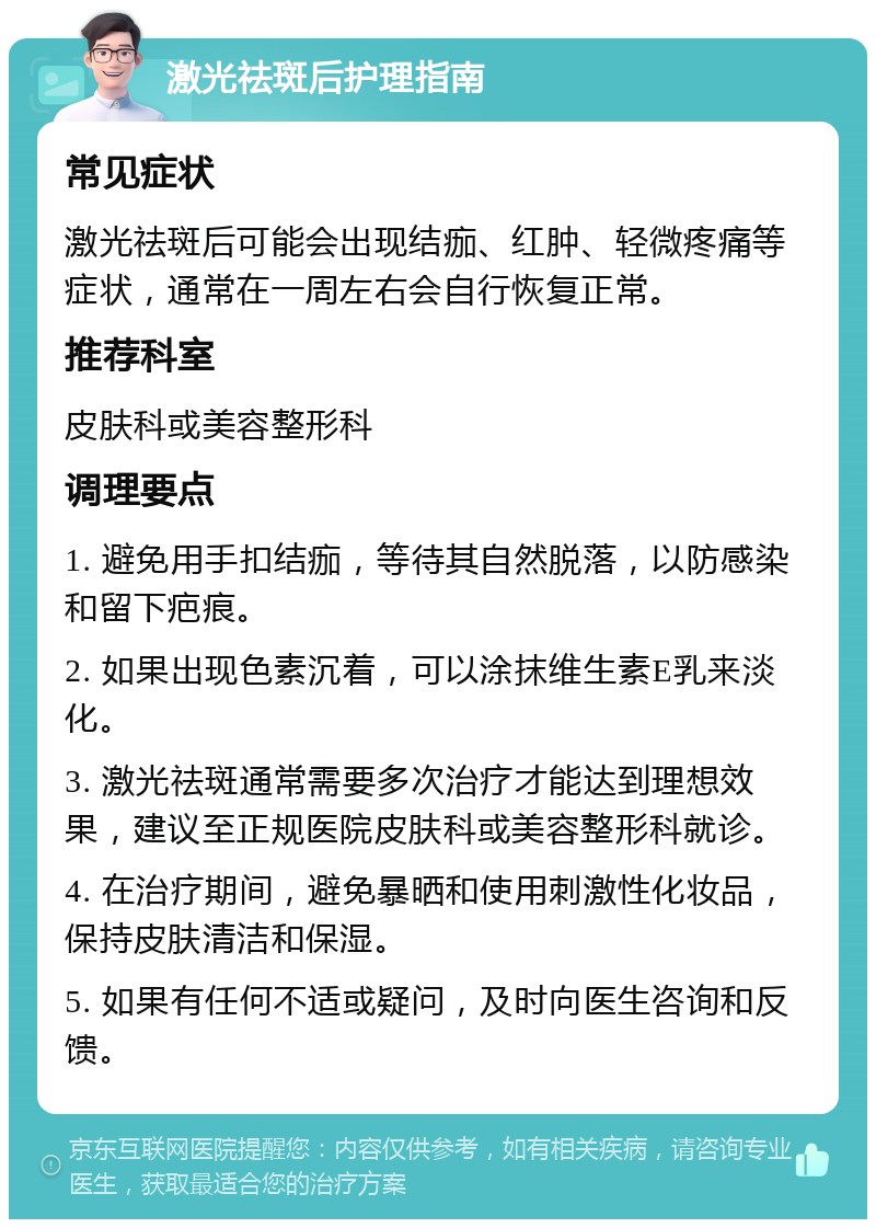 激光祛斑后护理指南 常见症状 激光祛斑后可能会出现结痂、红肿、轻微疼痛等症状，通常在一周左右会自行恢复正常。 推荐科室 皮肤科或美容整形科 调理要点 1. 避免用手扣结痂，等待其自然脱落，以防感染和留下疤痕。 2. 如果出现色素沉着，可以涂抹维生素E乳来淡化。 3. 激光祛斑通常需要多次治疗才能达到理想效果，建议至正规医院皮肤科或美容整形科就诊。 4. 在治疗期间，避免暴晒和使用刺激性化妆品，保持皮肤清洁和保湿。 5. 如果有任何不适或疑问，及时向医生咨询和反馈。