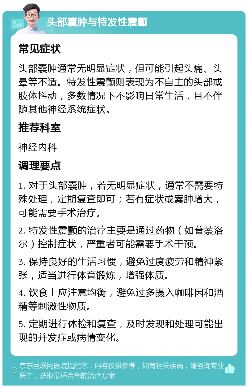 头部囊肿与特发性震颤 常见症状 头部囊肿通常无明显症状，但可能引起头痛、头晕等不适。特发性震颤则表现为不自主的头部或肢体抖动，多数情况下不影响日常生活，且不伴随其他神经系统症状。 推荐科室 神经内科 调理要点 1. 对于头部囊肿，若无明显症状，通常不需要特殊处理，定期复查即可；若有症状或囊肿增大，可能需要手术治疗。 2. 特发性震颤的治疗主要是通过药物（如普萘洛尔）控制症状，严重者可能需要手术干预。 3. 保持良好的生活习惯，避免过度疲劳和精神紧张，适当进行体育锻炼，增强体质。 4. 饮食上应注意均衡，避免过多摄入咖啡因和酒精等刺激性物质。 5. 定期进行体检和复查，及时发现和处理可能出现的并发症或病情变化。