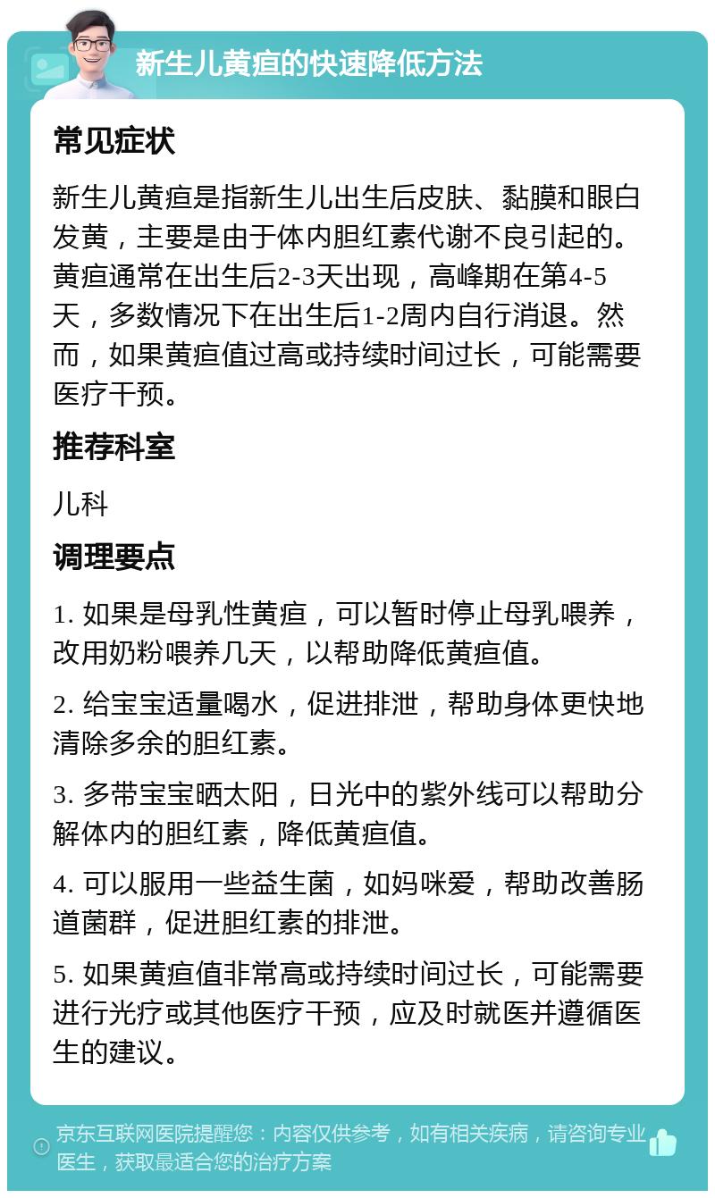 新生儿黄疸的快速降低方法 常见症状 新生儿黄疸是指新生儿出生后皮肤、黏膜和眼白发黄，主要是由于体内胆红素代谢不良引起的。黄疸通常在出生后2-3天出现，高峰期在第4-5天，多数情况下在出生后1-2周内自行消退。然而，如果黄疸值过高或持续时间过长，可能需要医疗干预。 推荐科室 儿科 调理要点 1. 如果是母乳性黄疸，可以暂时停止母乳喂养，改用奶粉喂养几天，以帮助降低黄疸值。 2. 给宝宝适量喝水，促进排泄，帮助身体更快地清除多余的胆红素。 3. 多带宝宝晒太阳，日光中的紫外线可以帮助分解体内的胆红素，降低黄疸值。 4. 可以服用一些益生菌，如妈咪爱，帮助改善肠道菌群，促进胆红素的排泄。 5. 如果黄疸值非常高或持续时间过长，可能需要进行光疗或其他医疗干预，应及时就医并遵循医生的建议。