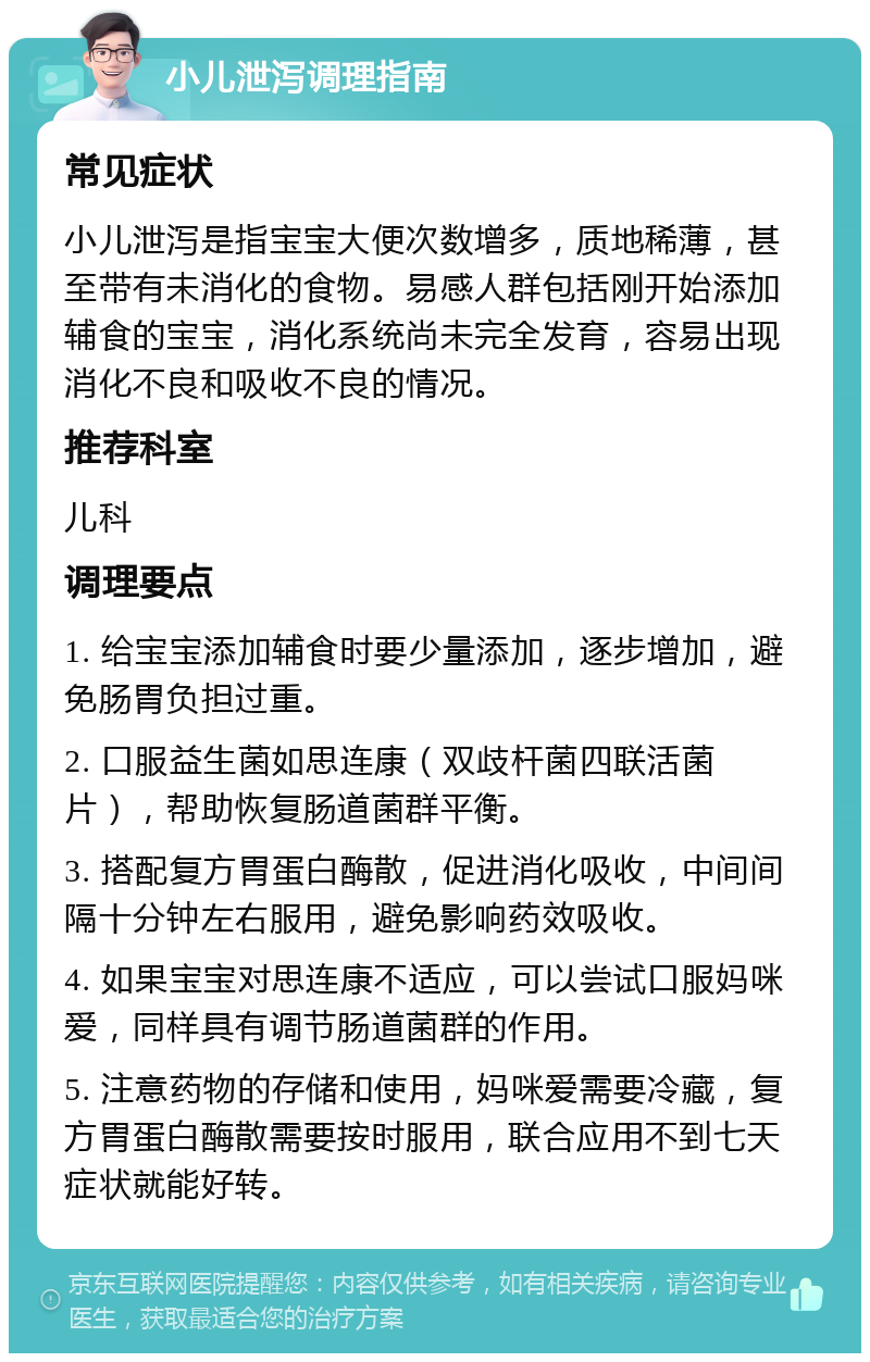 小儿泄泻调理指南 常见症状 小儿泄泻是指宝宝大便次数增多，质地稀薄，甚至带有未消化的食物。易感人群包括刚开始添加辅食的宝宝，消化系统尚未完全发育，容易出现消化不良和吸收不良的情况。 推荐科室 儿科 调理要点 1. 给宝宝添加辅食时要少量添加，逐步增加，避免肠胃负担过重。 2. 口服益生菌如思连康（双歧杆菌四联活菌片），帮助恢复肠道菌群平衡。 3. 搭配复方胃蛋白酶散，促进消化吸收，中间间隔十分钟左右服用，避免影响药效吸收。 4. 如果宝宝对思连康不适应，可以尝试口服妈咪爱，同样具有调节肠道菌群的作用。 5. 注意药物的存储和使用，妈咪爱需要冷藏，复方胃蛋白酶散需要按时服用，联合应用不到七天症状就能好转。