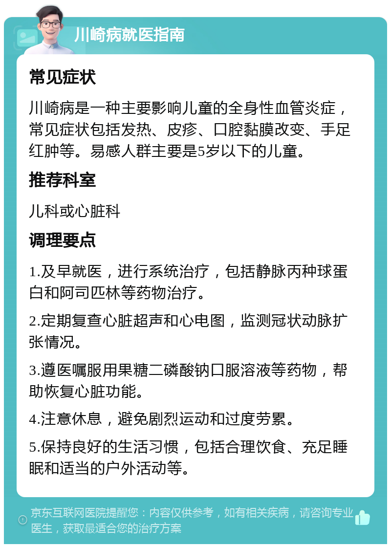 川崎病就医指南 常见症状 川崎病是一种主要影响儿童的全身性血管炎症，常见症状包括发热、皮疹、口腔黏膜改变、手足红肿等。易感人群主要是5岁以下的儿童。 推荐科室 儿科或心脏科 调理要点 1.及早就医，进行系统治疗，包括静脉丙种球蛋白和阿司匹林等药物治疗。 2.定期复查心脏超声和心电图，监测冠状动脉扩张情况。 3.遵医嘱服用果糖二磷酸钠口服溶液等药物，帮助恢复心脏功能。 4.注意休息，避免剧烈运动和过度劳累。 5.保持良好的生活习惯，包括合理饮食、充足睡眠和适当的户外活动等。