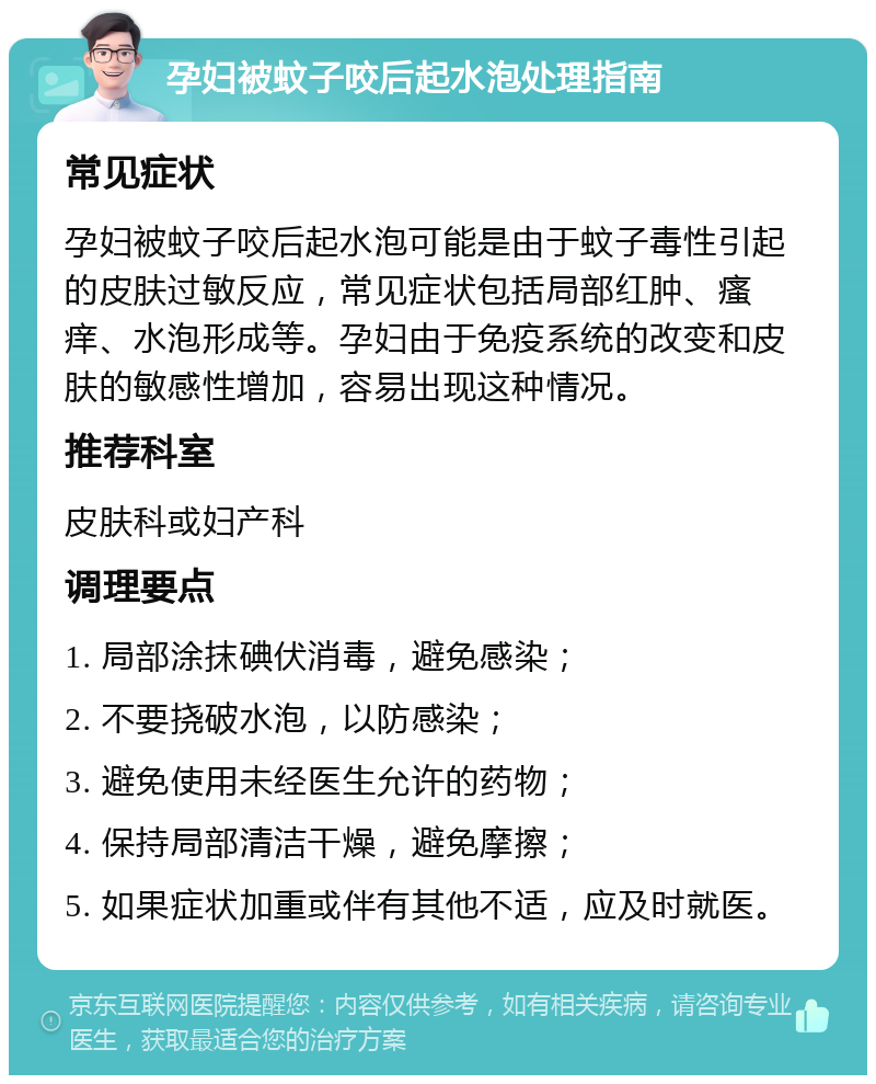 孕妇被蚊子咬后起水泡处理指南 常见症状 孕妇被蚊子咬后起水泡可能是由于蚊子毒性引起的皮肤过敏反应，常见症状包括局部红肿、瘙痒、水泡形成等。孕妇由于免疫系统的改变和皮肤的敏感性增加，容易出现这种情况。 推荐科室 皮肤科或妇产科 调理要点 1. 局部涂抹碘伏消毒，避免感染； 2. 不要挠破水泡，以防感染； 3. 避免使用未经医生允许的药物； 4. 保持局部清洁干燥，避免摩擦； 5. 如果症状加重或伴有其他不适，应及时就医。