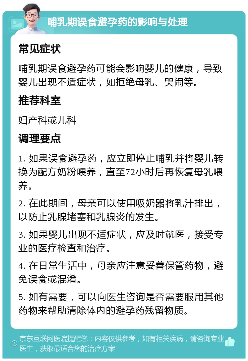 哺乳期误食避孕药的影响与处理 常见症状 哺乳期误食避孕药可能会影响婴儿的健康，导致婴儿出现不适症状，如拒绝母乳、哭闹等。 推荐科室 妇产科或儿科 调理要点 1. 如果误食避孕药，应立即停止哺乳并将婴儿转换为配方奶粉喂养，直至72小时后再恢复母乳喂养。 2. 在此期间，母亲可以使用吸奶器将乳汁排出，以防止乳腺堵塞和乳腺炎的发生。 3. 如果婴儿出现不适症状，应及时就医，接受专业的医疗检查和治疗。 4. 在日常生活中，母亲应注意妥善保管药物，避免误食或混淆。 5. 如有需要，可以向医生咨询是否需要服用其他药物来帮助清除体内的避孕药残留物质。