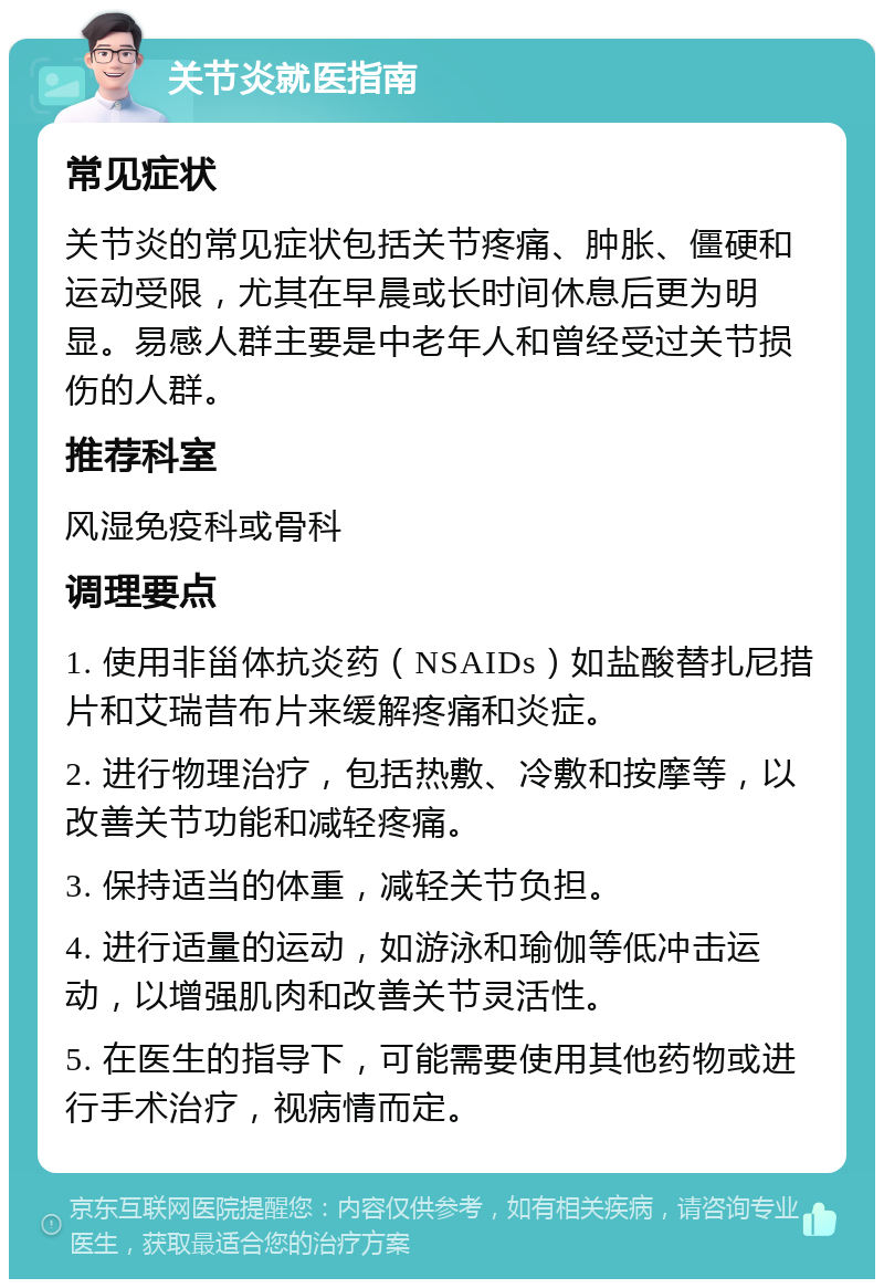 关节炎就医指南 常见症状 关节炎的常见症状包括关节疼痛、肿胀、僵硬和运动受限，尤其在早晨或长时间休息后更为明显。易感人群主要是中老年人和曾经受过关节损伤的人群。 推荐科室 风湿免疫科或骨科 调理要点 1. 使用非甾体抗炎药（NSAIDs）如盐酸替扎尼措片和艾瑞昔布片来缓解疼痛和炎症。 2. 进行物理治疗，包括热敷、冷敷和按摩等，以改善关节功能和减轻疼痛。 3. 保持适当的体重，减轻关节负担。 4. 进行适量的运动，如游泳和瑜伽等低冲击运动，以增强肌肉和改善关节灵活性。 5. 在医生的指导下，可能需要使用其他药物或进行手术治疗，视病情而定。