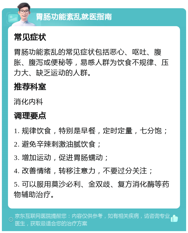 胃肠功能紊乱就医指南 常见症状 胃肠功能紊乱的常见症状包括恶心、呕吐、腹胀、腹泻或便秘等，易感人群为饮食不规律、压力大、缺乏运动的人群。 推荐科室 消化内科 调理要点 1. 规律饮食，特别是早餐，定时定量，七分饱； 2. 避免辛辣刺激油腻饮食； 3. 增加运动，促进胃肠蠕动； 4. 改善情绪，转移注意力，不要过分关注； 5. 可以服用莫沙必利、金双歧、复方消化酶等药物辅助治疗。