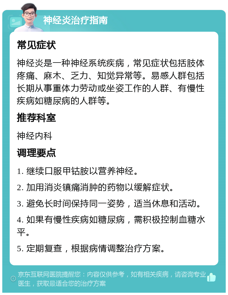 神经炎治疗指南 常见症状 神经炎是一种神经系统疾病，常见症状包括肢体疼痛、麻木、乏力、知觉异常等。易感人群包括长期从事重体力劳动或坐姿工作的人群、有慢性疾病如糖尿病的人群等。 推荐科室 神经内科 调理要点 1. 继续口服甲钴胺以营养神经。 2. 加用消炎镇痛消肿的药物以缓解症状。 3. 避免长时间保持同一姿势，适当休息和活动。 4. 如果有慢性疾病如糖尿病，需积极控制血糖水平。 5. 定期复查，根据病情调整治疗方案。