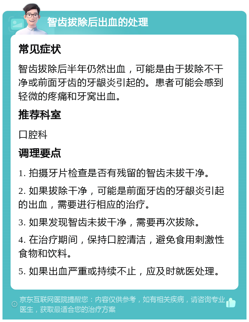 智齿拔除后出血的处理 常见症状 智齿拔除后半年仍然出血，可能是由于拔除不干净或前面牙齿的牙龈炎引起的。患者可能会感到轻微的疼痛和牙窝出血。 推荐科室 口腔科 调理要点 1. 拍摄牙片检查是否有残留的智齿未拔干净。 2. 如果拔除干净，可能是前面牙齿的牙龈炎引起的出血，需要进行相应的治疗。 3. 如果发现智齿未拔干净，需要再次拔除。 4. 在治疗期间，保持口腔清洁，避免食用刺激性食物和饮料。 5. 如果出血严重或持续不止，应及时就医处理。