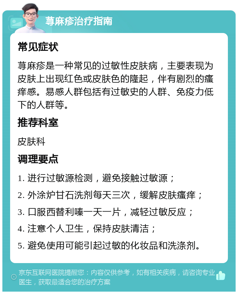 荨麻疹治疗指南 常见症状 荨麻疹是一种常见的过敏性皮肤病，主要表现为皮肤上出现红色或皮肤色的隆起，伴有剧烈的瘙痒感。易感人群包括有过敏史的人群、免疫力低下的人群等。 推荐科室 皮肤科 调理要点 1. 进行过敏源检测，避免接触过敏源； 2. 外涂炉甘石洗剂每天三次，缓解皮肤瘙痒； 3. 口服西替利嗪一天一片，减轻过敏反应； 4. 注意个人卫生，保持皮肤清洁； 5. 避免使用可能引起过敏的化妆品和洗涤剂。