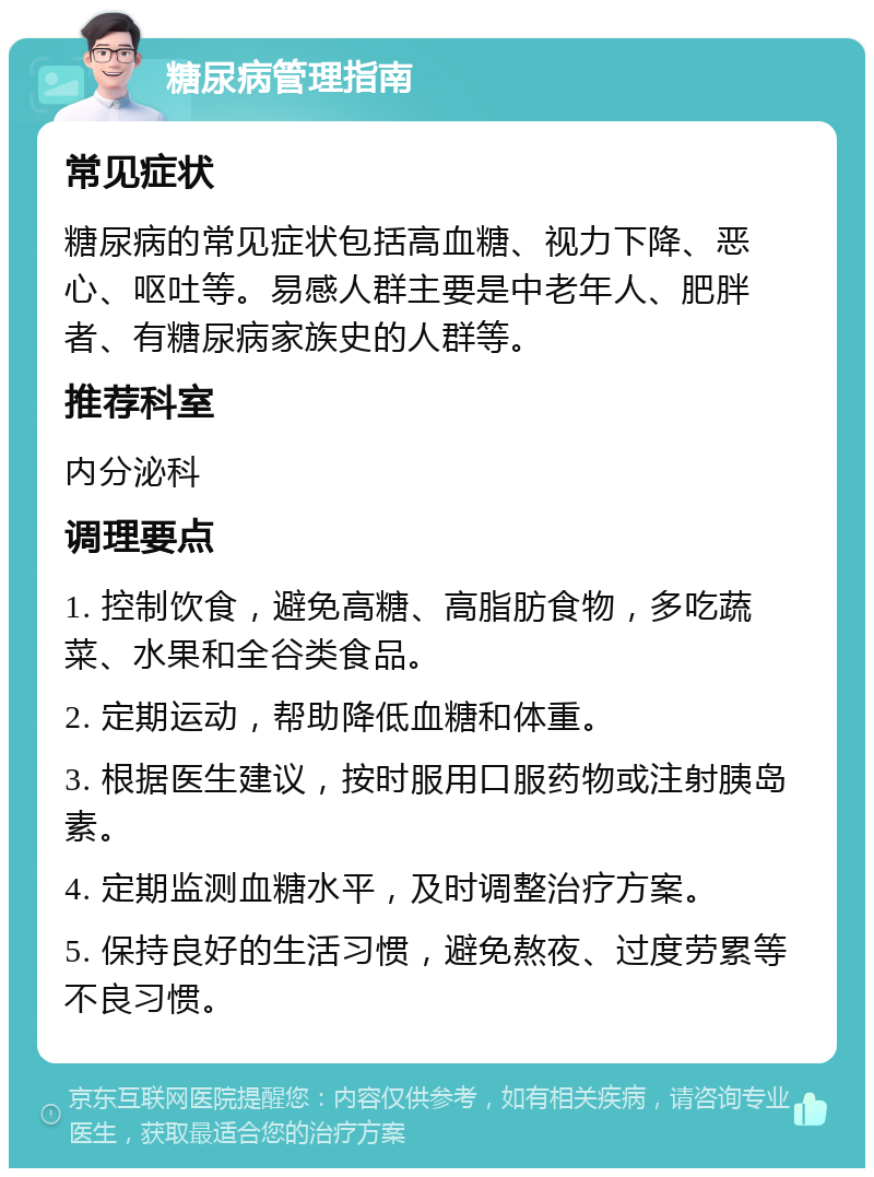 糖尿病管理指南 常见症状 糖尿病的常见症状包括高血糖、视力下降、恶心、呕吐等。易感人群主要是中老年人、肥胖者、有糖尿病家族史的人群等。 推荐科室 内分泌科 调理要点 1. 控制饮食，避免高糖、高脂肪食物，多吃蔬菜、水果和全谷类食品。 2. 定期运动，帮助降低血糖和体重。 3. 根据医生建议，按时服用口服药物或注射胰岛素。 4. 定期监测血糖水平，及时调整治疗方案。 5. 保持良好的生活习惯，避免熬夜、过度劳累等不良习惯。