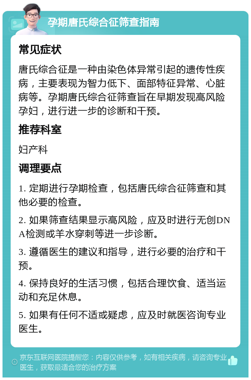 孕期唐氏综合征筛查指南 常见症状 唐氏综合征是一种由染色体异常引起的遗传性疾病，主要表现为智力低下、面部特征异常、心脏病等。孕期唐氏综合征筛查旨在早期发现高风险孕妇，进行进一步的诊断和干预。 推荐科室 妇产科 调理要点 1. 定期进行孕期检查，包括唐氏综合征筛查和其他必要的检查。 2. 如果筛查结果显示高风险，应及时进行无创DNA检测或羊水穿刺等进一步诊断。 3. 遵循医生的建议和指导，进行必要的治疗和干预。 4. 保持良好的生活习惯，包括合理饮食、适当运动和充足休息。 5. 如果有任何不适或疑虑，应及时就医咨询专业医生。