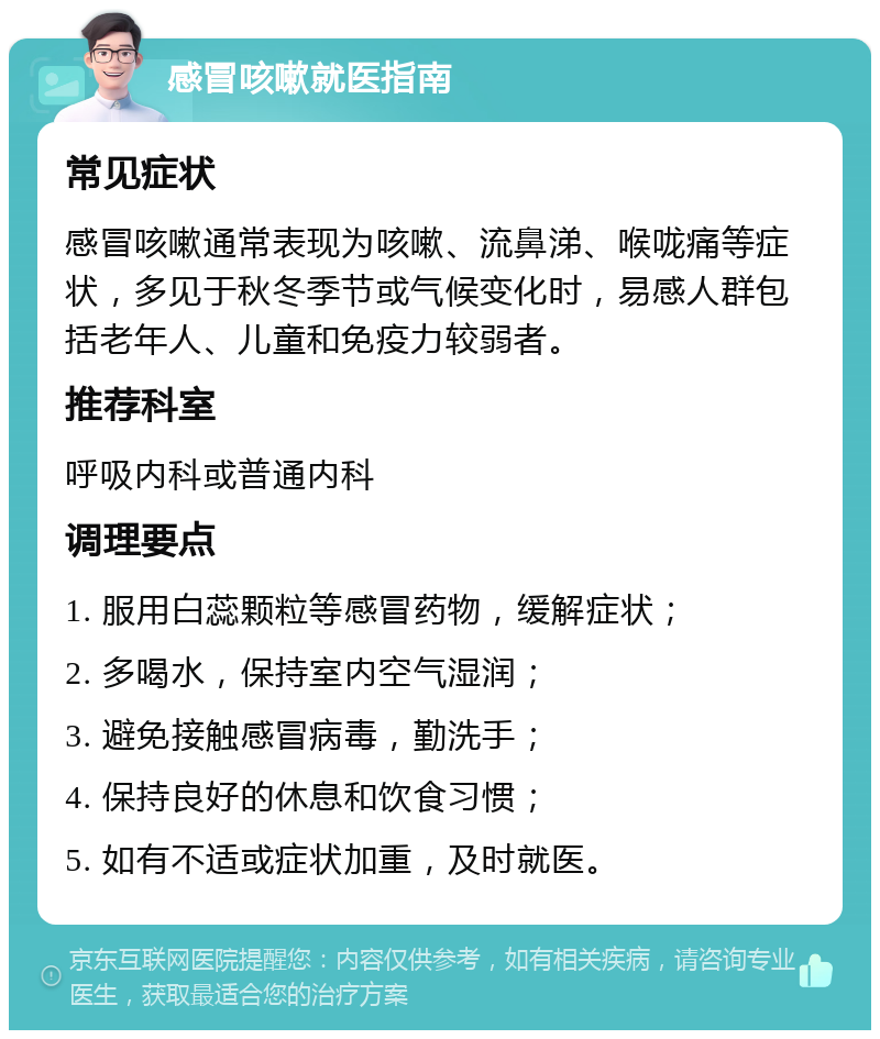 感冒咳嗽就医指南 常见症状 感冒咳嗽通常表现为咳嗽、流鼻涕、喉咙痛等症状，多见于秋冬季节或气候变化时，易感人群包括老年人、儿童和免疫力较弱者。 推荐科室 呼吸内科或普通内科 调理要点 1. 服用白蕊颗粒等感冒药物，缓解症状； 2. 多喝水，保持室内空气湿润； 3. 避免接触感冒病毒，勤洗手； 4. 保持良好的休息和饮食习惯； 5. 如有不适或症状加重，及时就医。