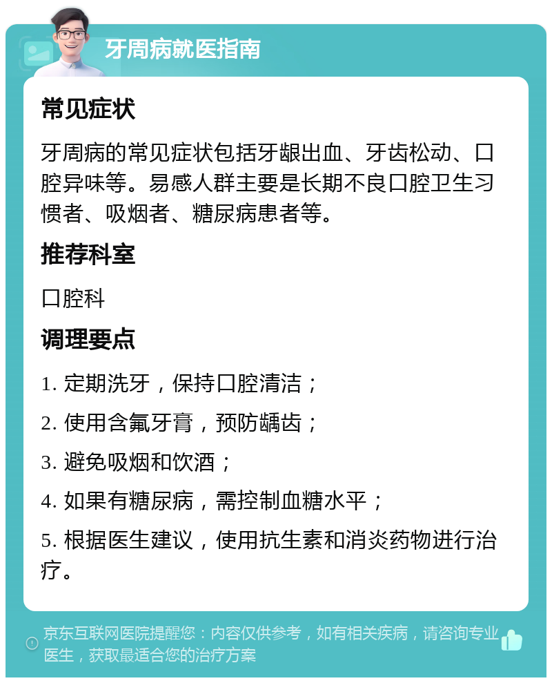 牙周病就医指南 常见症状 牙周病的常见症状包括牙龈出血、牙齿松动、口腔异味等。易感人群主要是长期不良口腔卫生习惯者、吸烟者、糖尿病患者等。 推荐科室 口腔科 调理要点 1. 定期洗牙，保持口腔清洁； 2. 使用含氟牙膏，预防龋齿； 3. 避免吸烟和饮酒； 4. 如果有糖尿病，需控制血糖水平； 5. 根据医生建议，使用抗生素和消炎药物进行治疗。