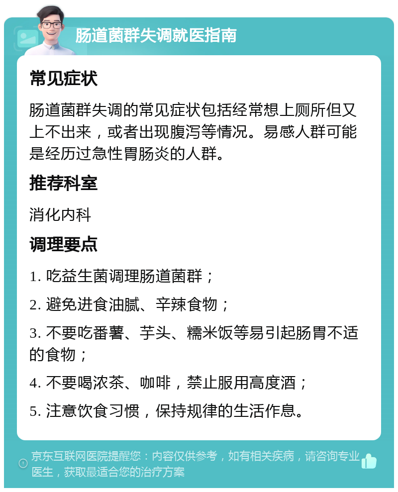 肠道菌群失调就医指南 常见症状 肠道菌群失调的常见症状包括经常想上厕所但又上不出来，或者出现腹泻等情况。易感人群可能是经历过急性胃肠炎的人群。 推荐科室 消化内科 调理要点 1. 吃益生菌调理肠道菌群； 2. 避免进食油腻、辛辣食物； 3. 不要吃番薯、芋头、糯米饭等易引起肠胃不适的食物； 4. 不要喝浓茶、咖啡，禁止服用高度酒； 5. 注意饮食习惯，保持规律的生活作息。