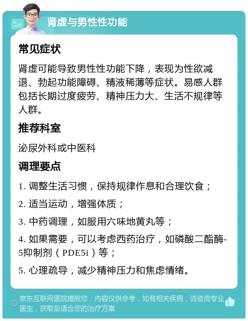 肾虚与男性性功能 常见症状 肾虚可能导致男性性功能下降，表现为性欲减退、勃起功能障碍、精液稀薄等症状。易感人群包括长期过度疲劳、精神压力大、生活不规律等人群。 推荐科室 泌尿外科或中医科 调理要点 1. 调整生活习惯，保持规律作息和合理饮食； 2. 适当运动，增强体质； 3. 中药调理，如服用六味地黄丸等； 4. 如果需要，可以考虑西药治疗，如磷酸二酯酶-5抑制剂（PDE5i）等； 5. 心理疏导，减少精神压力和焦虑情绪。