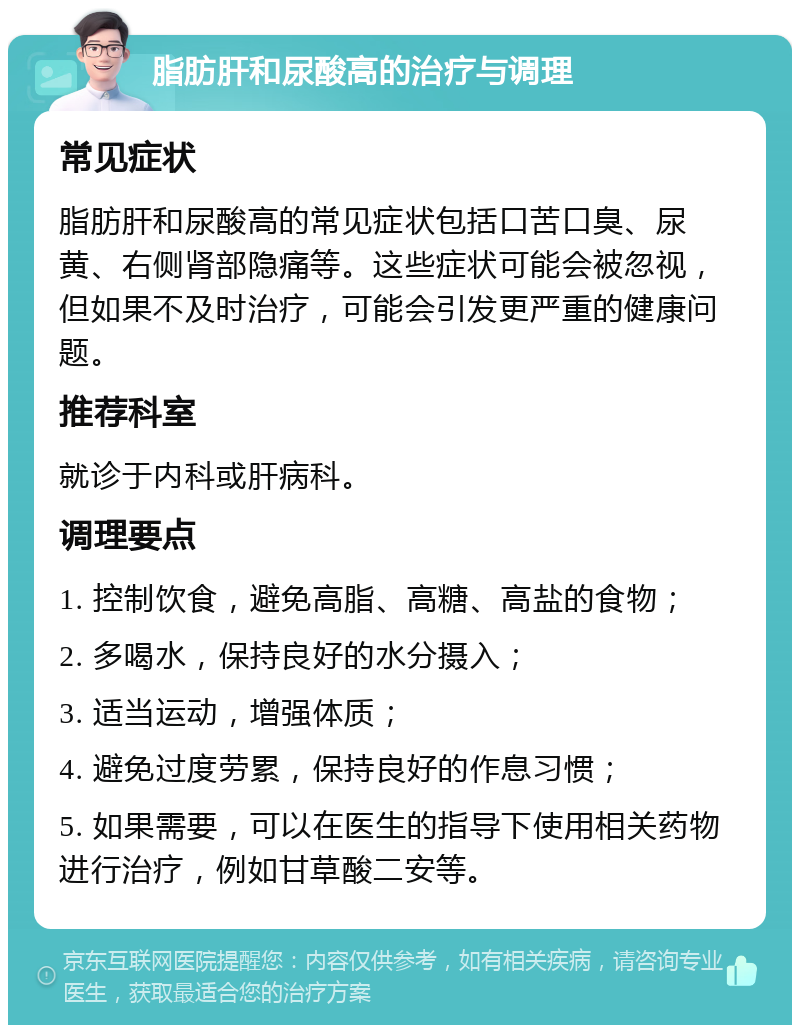 脂肪肝和尿酸高的治疗与调理 常见症状 脂肪肝和尿酸高的常见症状包括口苦口臭、尿黄、右侧肾部隐痛等。这些症状可能会被忽视，但如果不及时治疗，可能会引发更严重的健康问题。 推荐科室 就诊于内科或肝病科。 调理要点 1. 控制饮食，避免高脂、高糖、高盐的食物； 2. 多喝水，保持良好的水分摄入； 3. 适当运动，增强体质； 4. 避免过度劳累，保持良好的作息习惯； 5. 如果需要，可以在医生的指导下使用相关药物进行治疗，例如甘草酸二安等。