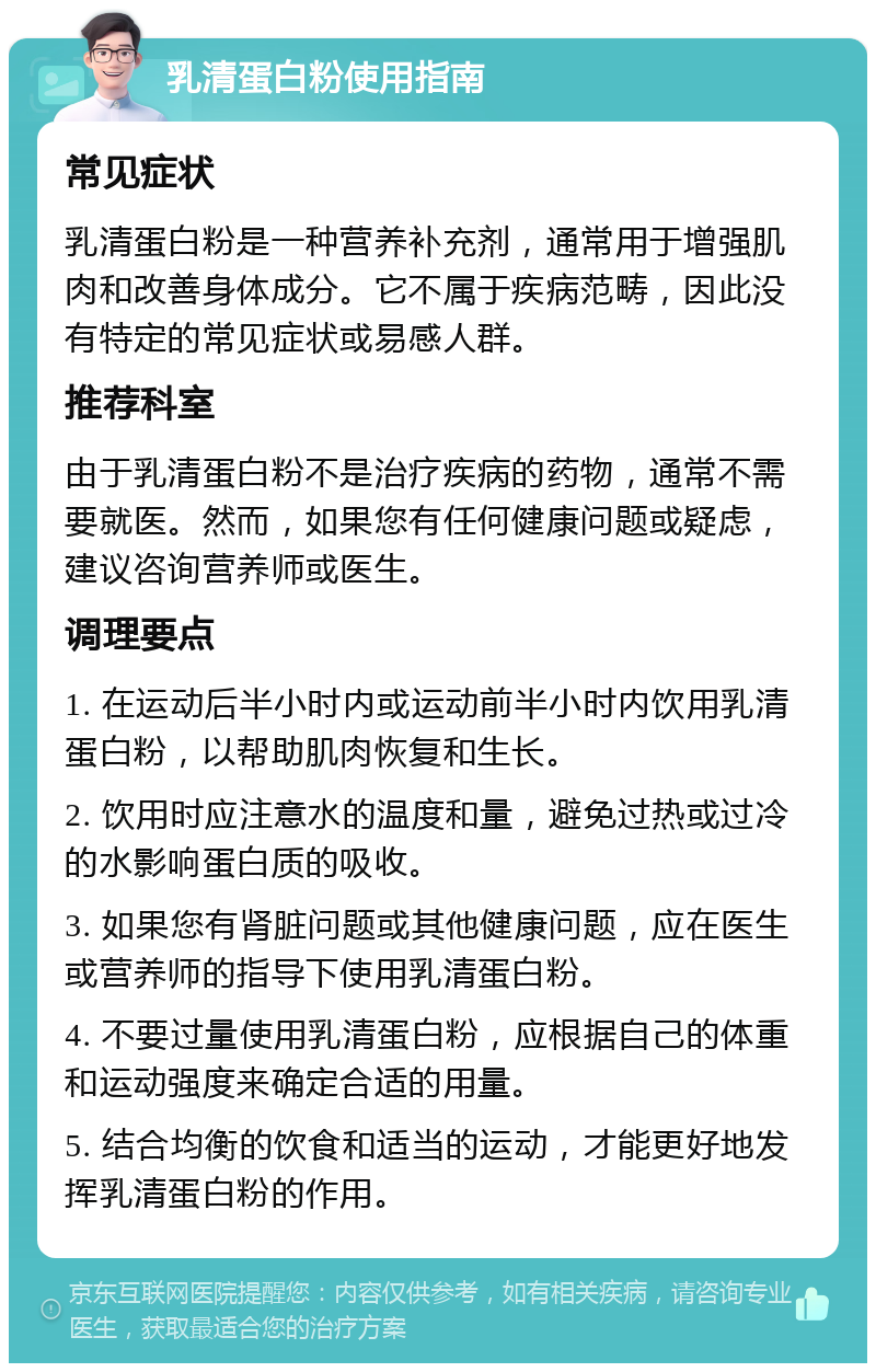 乳清蛋白粉使用指南 常见症状 乳清蛋白粉是一种营养补充剂，通常用于增强肌肉和改善身体成分。它不属于疾病范畴，因此没有特定的常见症状或易感人群。 推荐科室 由于乳清蛋白粉不是治疗疾病的药物，通常不需要就医。然而，如果您有任何健康问题或疑虑，建议咨询营养师或医生。 调理要点 1. 在运动后半小时内或运动前半小时内饮用乳清蛋白粉，以帮助肌肉恢复和生长。 2. 饮用时应注意水的温度和量，避免过热或过冷的水影响蛋白质的吸收。 3. 如果您有肾脏问题或其他健康问题，应在医生或营养师的指导下使用乳清蛋白粉。 4. 不要过量使用乳清蛋白粉，应根据自己的体重和运动强度来确定合适的用量。 5. 结合均衡的饮食和适当的运动，才能更好地发挥乳清蛋白粉的作用。