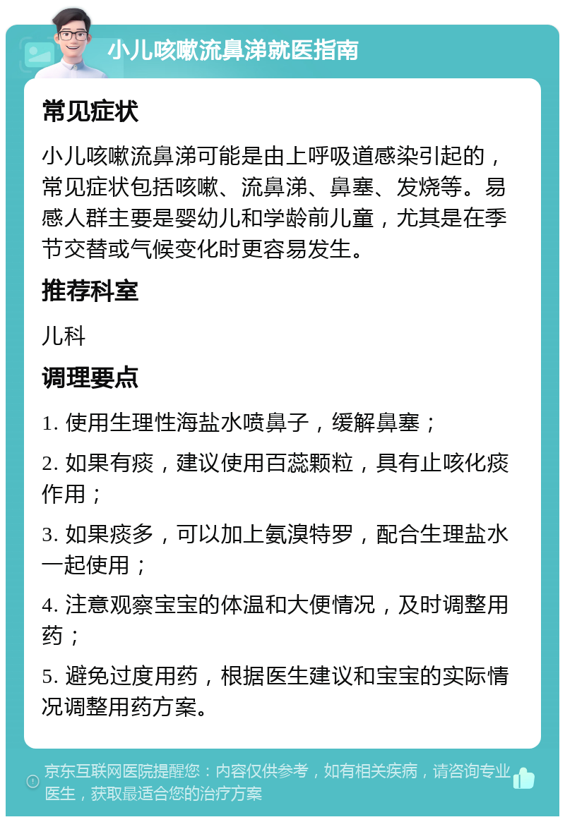 小儿咳嗽流鼻涕就医指南 常见症状 小儿咳嗽流鼻涕可能是由上呼吸道感染引起的，常见症状包括咳嗽、流鼻涕、鼻塞、发烧等。易感人群主要是婴幼儿和学龄前儿童，尤其是在季节交替或气候变化时更容易发生。 推荐科室 儿科 调理要点 1. 使用生理性海盐水喷鼻子，缓解鼻塞； 2. 如果有痰，建议使用百蕊颗粒，具有止咳化痰作用； 3. 如果痰多，可以加上氨溴特罗，配合生理盐水一起使用； 4. 注意观察宝宝的体温和大便情况，及时调整用药； 5. 避免过度用药，根据医生建议和宝宝的实际情况调整用药方案。