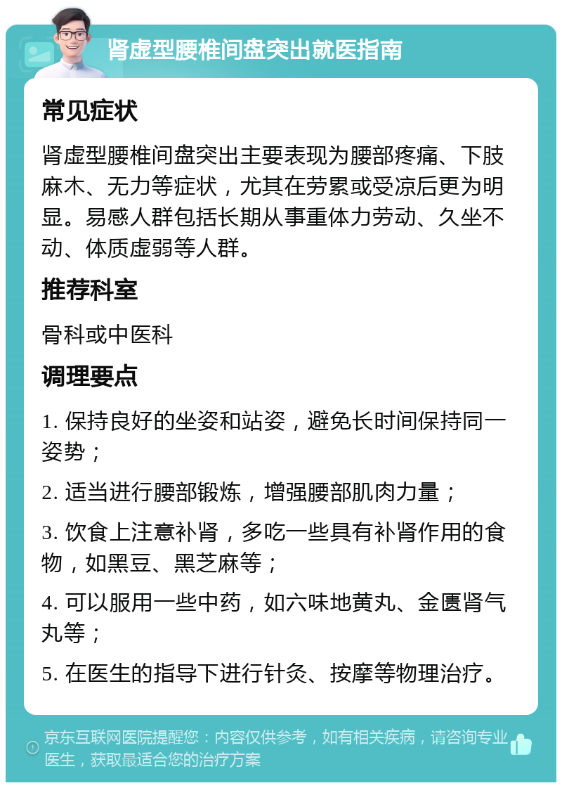 肾虚型腰椎间盘突出就医指南 常见症状 肾虚型腰椎间盘突出主要表现为腰部疼痛、下肢麻木、无力等症状，尤其在劳累或受凉后更为明显。易感人群包括长期从事重体力劳动、久坐不动、体质虚弱等人群。 推荐科室 骨科或中医科 调理要点 1. 保持良好的坐姿和站姿，避免长时间保持同一姿势； 2. 适当进行腰部锻炼，增强腰部肌肉力量； 3. 饮食上注意补肾，多吃一些具有补肾作用的食物，如黑豆、黑芝麻等； 4. 可以服用一些中药，如六味地黄丸、金匮肾气丸等； 5. 在医生的指导下进行针灸、按摩等物理治疗。