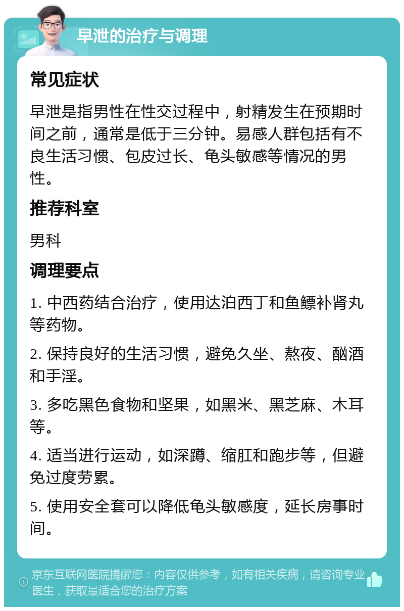 早泄的治疗与调理 常见症状 早泄是指男性在性交过程中，射精发生在预期时间之前，通常是低于三分钟。易感人群包括有不良生活习惯、包皮过长、龟头敏感等情况的男性。 推荐科室 男科 调理要点 1. 中西药结合治疗，使用达泊西丁和鱼鳔补肾丸等药物。 2. 保持良好的生活习惯，避免久坐、熬夜、酗酒和手淫。 3. 多吃黑色食物和坚果，如黑米、黑芝麻、木耳等。 4. 适当进行运动，如深蹲、缩肛和跑步等，但避免过度劳累。 5. 使用安全套可以降低龟头敏感度，延长房事时间。