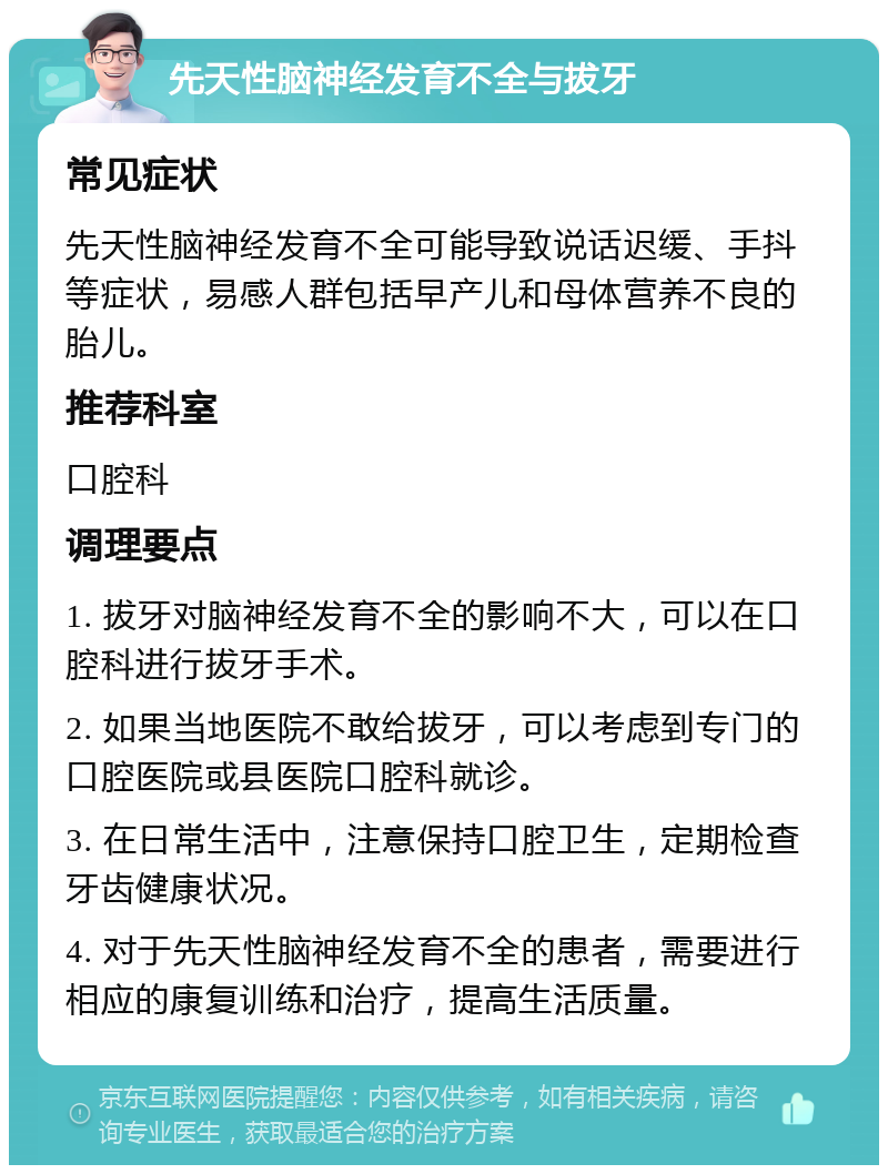 先天性脑神经发育不全与拔牙 常见症状 先天性脑神经发育不全可能导致说话迟缓、手抖等症状，易感人群包括早产儿和母体营养不良的胎儿。 推荐科室 口腔科 调理要点 1. 拔牙对脑神经发育不全的影响不大，可以在口腔科进行拔牙手术。 2. 如果当地医院不敢给拔牙，可以考虑到专门的口腔医院或县医院口腔科就诊。 3. 在日常生活中，注意保持口腔卫生，定期检查牙齿健康状况。 4. 对于先天性脑神经发育不全的患者，需要进行相应的康复训练和治疗，提高生活质量。