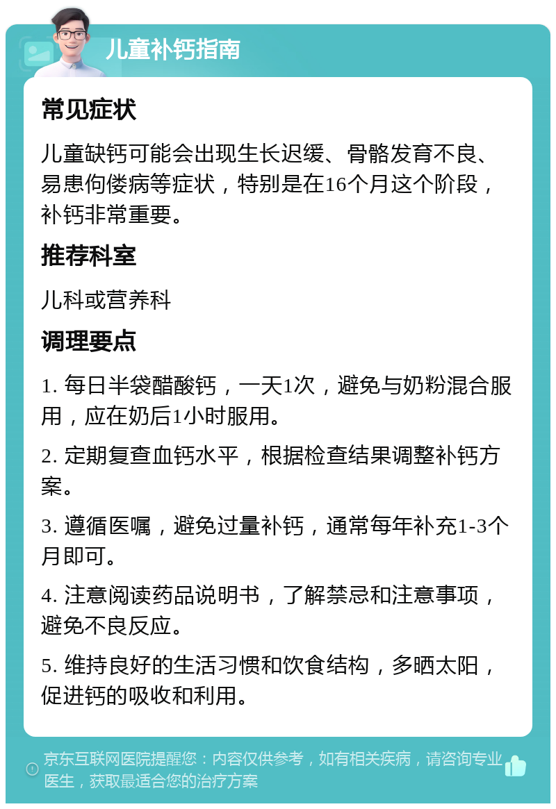 儿童补钙指南 常见症状 儿童缺钙可能会出现生长迟缓、骨骼发育不良、易患佝偻病等症状，特别是在16个月这个阶段，补钙非常重要。 推荐科室 儿科或营养科 调理要点 1. 每日半袋醋酸钙，一天1次，避免与奶粉混合服用，应在奶后1小时服用。 2. 定期复查血钙水平，根据检查结果调整补钙方案。 3. 遵循医嘱，避免过量补钙，通常每年补充1-3个月即可。 4. 注意阅读药品说明书，了解禁忌和注意事项，避免不良反应。 5. 维持良好的生活习惯和饮食结构，多晒太阳，促进钙的吸收和利用。