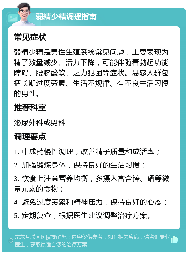 弱精少精调理指南 常见症状 弱精少精是男性生殖系统常见问题，主要表现为精子数量减少、活力下降，可能伴随着勃起功能障碍、腰膝酸软、乏力犯困等症状。易感人群包括长期过度劳累、生活不规律、有不良生活习惯的男性。 推荐科室 泌尿外科或男科 调理要点 1. 中成药慢性调理，改善精子质量和成活率； 2. 加强锻炼身体，保持良好的生活习惯； 3. 饮食上注意营养均衡，多摄入富含锌、硒等微量元素的食物； 4. 避免过度劳累和精神压力，保持良好的心态； 5. 定期复查，根据医生建议调整治疗方案。