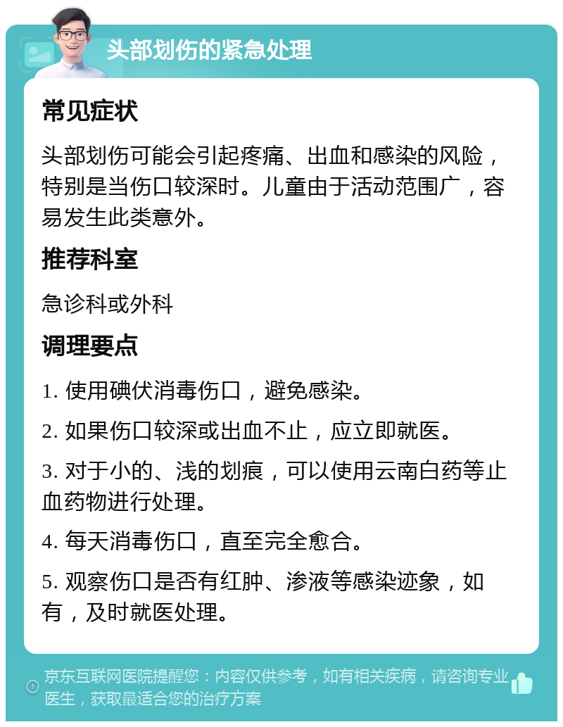 头部划伤的紧急处理 常见症状 头部划伤可能会引起疼痛、出血和感染的风险，特别是当伤口较深时。儿童由于活动范围广，容易发生此类意外。 推荐科室 急诊科或外科 调理要点 1. 使用碘伏消毒伤口，避免感染。 2. 如果伤口较深或出血不止，应立即就医。 3. 对于小的、浅的划痕，可以使用云南白药等止血药物进行处理。 4. 每天消毒伤口，直至完全愈合。 5. 观察伤口是否有红肿、渗液等感染迹象，如有，及时就医处理。