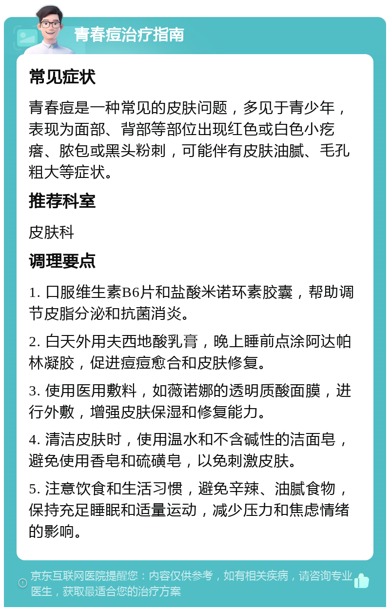 青春痘治疗指南 常见症状 青春痘是一种常见的皮肤问题，多见于青少年，表现为面部、背部等部位出现红色或白色小疙瘩、脓包或黑头粉刺，可能伴有皮肤油腻、毛孔粗大等症状。 推荐科室 皮肤科 调理要点 1. 口服维生素B6片和盐酸米诺环素胶囊，帮助调节皮脂分泌和抗菌消炎。 2. 白天外用夫西地酸乳膏，晚上睡前点涂阿达帕林凝胶，促进痘痘愈合和皮肤修复。 3. 使用医用敷料，如薇诺娜的透明质酸面膜，进行外敷，增强皮肤保湿和修复能力。 4. 清洁皮肤时，使用温水和不含碱性的洁面皂，避免使用香皂和硫磺皂，以免刺激皮肤。 5. 注意饮食和生活习惯，避免辛辣、油腻食物，保持充足睡眠和适量运动，减少压力和焦虑情绪的影响。