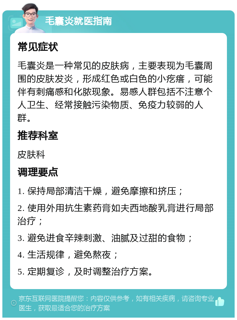 毛囊炎就医指南 常见症状 毛囊炎是一种常见的皮肤病，主要表现为毛囊周围的皮肤发炎，形成红色或白色的小疙瘩，可能伴有刺痛感和化脓现象。易感人群包括不注意个人卫生、经常接触污染物质、免疫力较弱的人群。 推荐科室 皮肤科 调理要点 1. 保持局部清洁干燥，避免摩擦和挤压； 2. 使用外用抗生素药膏如夫西地酸乳膏进行局部治疗； 3. 避免进食辛辣刺激、油腻及过甜的食物； 4. 生活规律，避免熬夜； 5. 定期复诊，及时调整治疗方案。