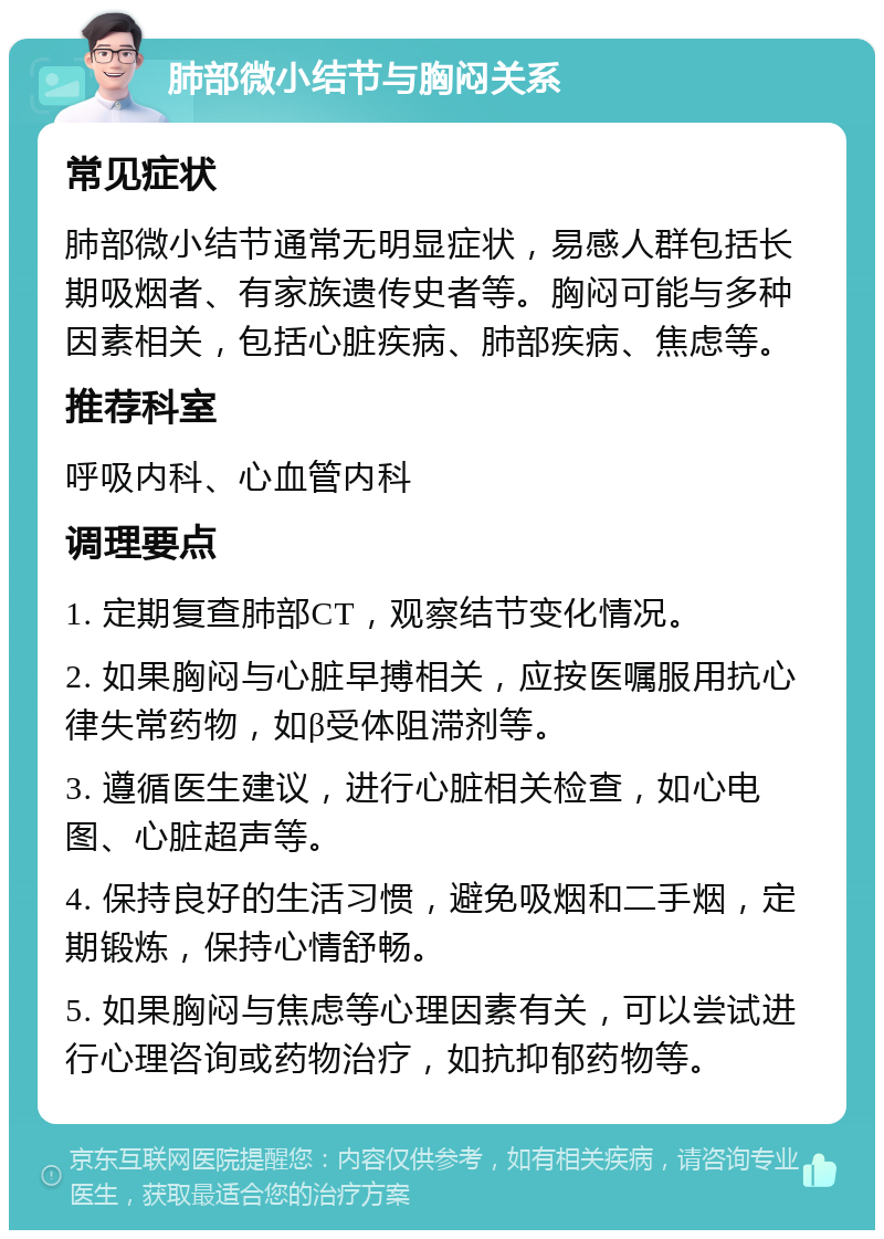 肺部微小结节与胸闷关系 常见症状 肺部微小结节通常无明显症状，易感人群包括长期吸烟者、有家族遗传史者等。胸闷可能与多种因素相关，包括心脏疾病、肺部疾病、焦虑等。 推荐科室 呼吸内科、心血管内科 调理要点 1. 定期复查肺部CT，观察结节变化情况。 2. 如果胸闷与心脏早搏相关，应按医嘱服用抗心律失常药物，如β受体阻滞剂等。 3. 遵循医生建议，进行心脏相关检查，如心电图、心脏超声等。 4. 保持良好的生活习惯，避免吸烟和二手烟，定期锻炼，保持心情舒畅。 5. 如果胸闷与焦虑等心理因素有关，可以尝试进行心理咨询或药物治疗，如抗抑郁药物等。