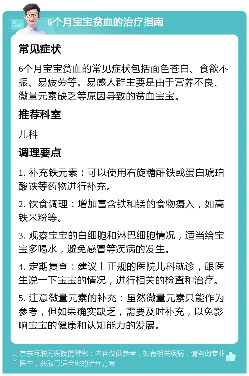 6个月宝宝贫血的治疗指南 常见症状 6个月宝宝贫血的常见症状包括面色苍白、食欲不振、易疲劳等。易感人群主要是由于营养不良、微量元素缺乏等原因导致的贫血宝宝。 推荐科室 儿科 调理要点 1. 补充铁元素：可以使用右旋糖酐铁或蛋白琥珀酸铁等药物进行补充。 2. 饮食调理：增加富含铁和镁的食物摄入，如高铁米粉等。 3. 观察宝宝的白细胞和淋巴细胞情况，适当给宝宝多喝水，避免感冒等疾病的发生。 4. 定期复查：建议上正规的医院儿科就诊，跟医生说一下宝宝的情况，进行相关的检查和治疗。 5. 注意微量元素的补充：虽然微量元素只能作为参考，但如果确实缺乏，需要及时补充，以免影响宝宝的健康和认知能力的发展。