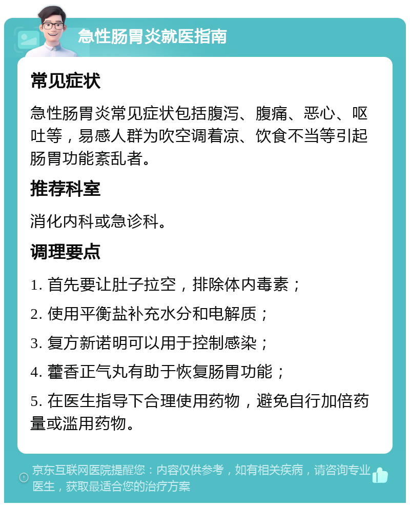 急性肠胃炎就医指南 常见症状 急性肠胃炎常见症状包括腹泻、腹痛、恶心、呕吐等，易感人群为吹空调着凉、饮食不当等引起肠胃功能紊乱者。 推荐科室 消化内科或急诊科。 调理要点 1. 首先要让肚子拉空，排除体内毒素； 2. 使用平衡盐补充水分和电解质； 3. 复方新诺明可以用于控制感染； 4. 藿香正气丸有助于恢复肠胃功能； 5. 在医生指导下合理使用药物，避免自行加倍药量或滥用药物。