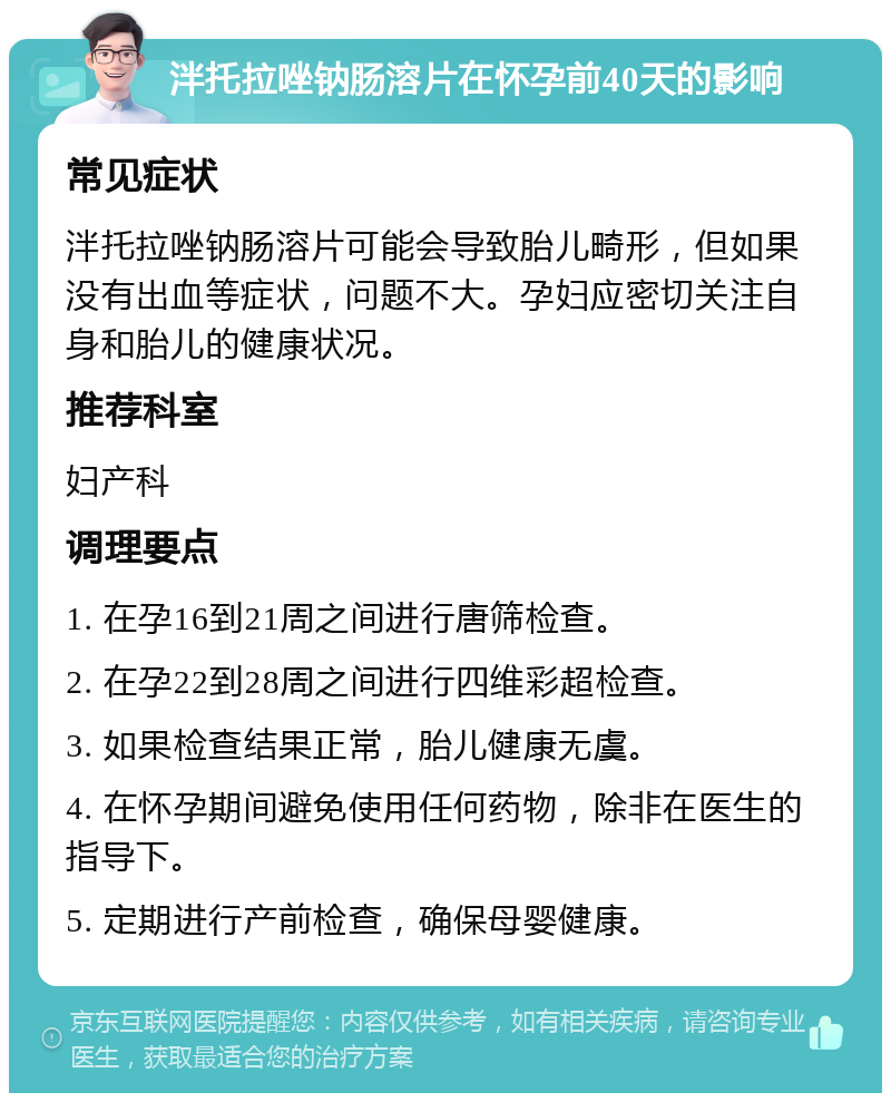 泮托拉唑钠肠溶片在怀孕前40天的影响 常见症状 泮托拉唑钠肠溶片可能会导致胎儿畸形，但如果没有出血等症状，问题不大。孕妇应密切关注自身和胎儿的健康状况。 推荐科室 妇产科 调理要点 1. 在孕16到21周之间进行唐筛检查。 2. 在孕22到28周之间进行四维彩超检查。 3. 如果检查结果正常，胎儿健康无虞。 4. 在怀孕期间避免使用任何药物，除非在医生的指导下。 5. 定期进行产前检查，确保母婴健康。