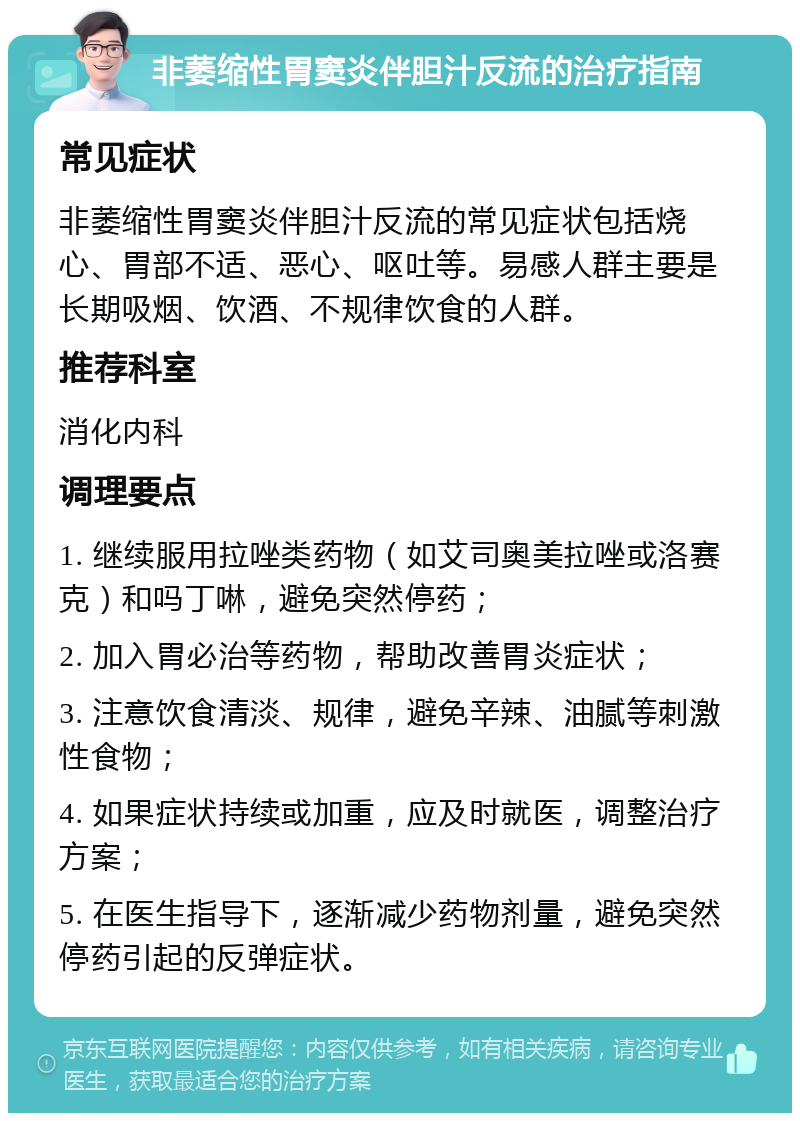 非萎缩性胃窦炎伴胆汁反流的治疗指南 常见症状 非萎缩性胃窦炎伴胆汁反流的常见症状包括烧心、胃部不适、恶心、呕吐等。易感人群主要是长期吸烟、饮酒、不规律饮食的人群。 推荐科室 消化内科 调理要点 1. 继续服用拉唑类药物（如艾司奥美拉唑或洛赛克）和吗丁啉，避免突然停药； 2. 加入胃必治等药物，帮助改善胃炎症状； 3. 注意饮食清淡、规律，避免辛辣、油腻等刺激性食物； 4. 如果症状持续或加重，应及时就医，调整治疗方案； 5. 在医生指导下，逐渐减少药物剂量，避免突然停药引起的反弹症状。