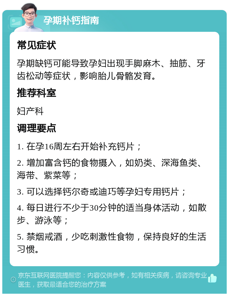 孕期补钙指南 常见症状 孕期缺钙可能导致孕妇出现手脚麻木、抽筋、牙齿松动等症状，影响胎儿骨骼发育。 推荐科室 妇产科 调理要点 1. 在孕16周左右开始补充钙片； 2. 增加富含钙的食物摄入，如奶类、深海鱼类、海带、紫菜等； 3. 可以选择钙尔奇或迪巧等孕妇专用钙片； 4. 每日进行不少于30分钟的适当身体活动，如散步、游泳等； 5. 禁烟戒酒，少吃刺激性食物，保持良好的生活习惯。