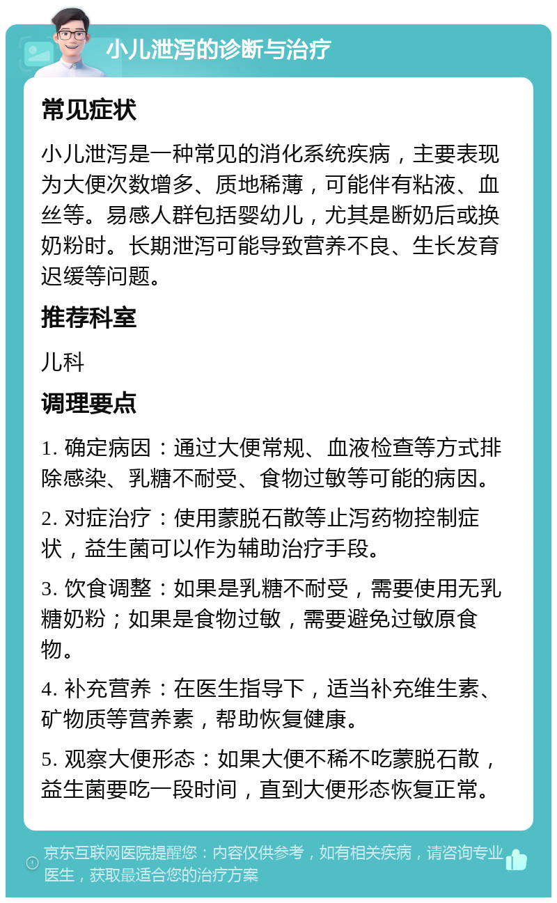 小儿泄泻的诊断与治疗 常见症状 小儿泄泻是一种常见的消化系统疾病，主要表现为大便次数增多、质地稀薄，可能伴有粘液、血丝等。易感人群包括婴幼儿，尤其是断奶后或换奶粉时。长期泄泻可能导致营养不良、生长发育迟缓等问题。 推荐科室 儿科 调理要点 1. 确定病因：通过大便常规、血液检查等方式排除感染、乳糖不耐受、食物过敏等可能的病因。 2. 对症治疗：使用蒙脱石散等止泻药物控制症状，益生菌可以作为辅助治疗手段。 3. 饮食调整：如果是乳糖不耐受，需要使用无乳糖奶粉；如果是食物过敏，需要避免过敏原食物。 4. 补充营养：在医生指导下，适当补充维生素、矿物质等营养素，帮助恢复健康。 5. 观察大便形态：如果大便不稀不吃蒙脱石散，益生菌要吃一段时间，直到大便形态恢复正常。