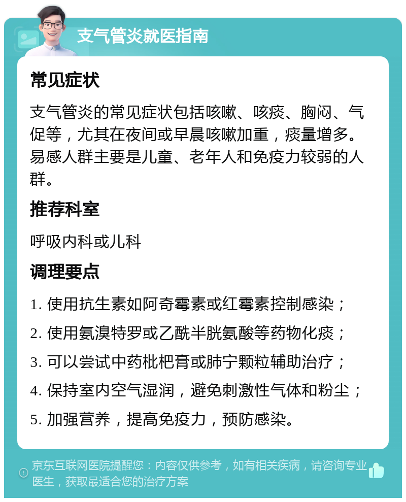 支气管炎就医指南 常见症状 支气管炎的常见症状包括咳嗽、咳痰、胸闷、气促等，尤其在夜间或早晨咳嗽加重，痰量增多。易感人群主要是儿童、老年人和免疫力较弱的人群。 推荐科室 呼吸内科或儿科 调理要点 1. 使用抗生素如阿奇霉素或红霉素控制感染； 2. 使用氨溴特罗或乙酰半胱氨酸等药物化痰； 3. 可以尝试中药枇杷膏或肺宁颗粒辅助治疗； 4. 保持室内空气湿润，避免刺激性气体和粉尘； 5. 加强营养，提高免疫力，预防感染。