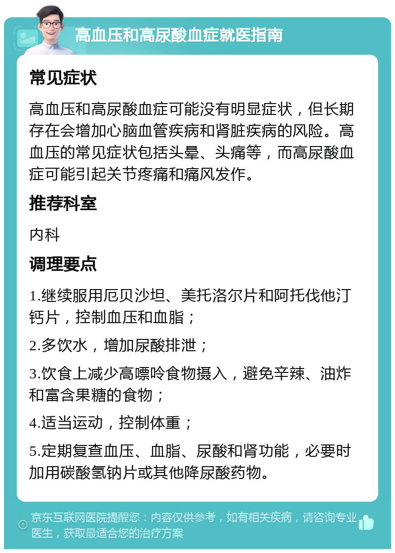 高血压和高尿酸血症就医指南 常见症状 高血压和高尿酸血症可能没有明显症状，但长期存在会增加心脑血管疾病和肾脏疾病的风险。高血压的常见症状包括头晕、头痛等，而高尿酸血症可能引起关节疼痛和痛风发作。 推荐科室 内科 调理要点 1.继续服用厄贝沙坦、美托洛尔片和阿托伐他汀钙片，控制血压和血脂； 2.多饮水，增加尿酸排泄； 3.饮食上减少高嘌呤食物摄入，避免辛辣、油炸和富含果糖的食物； 4.适当运动，控制体重； 5.定期复查血压、血脂、尿酸和肾功能，必要时加用碳酸氢钠片或其他降尿酸药物。