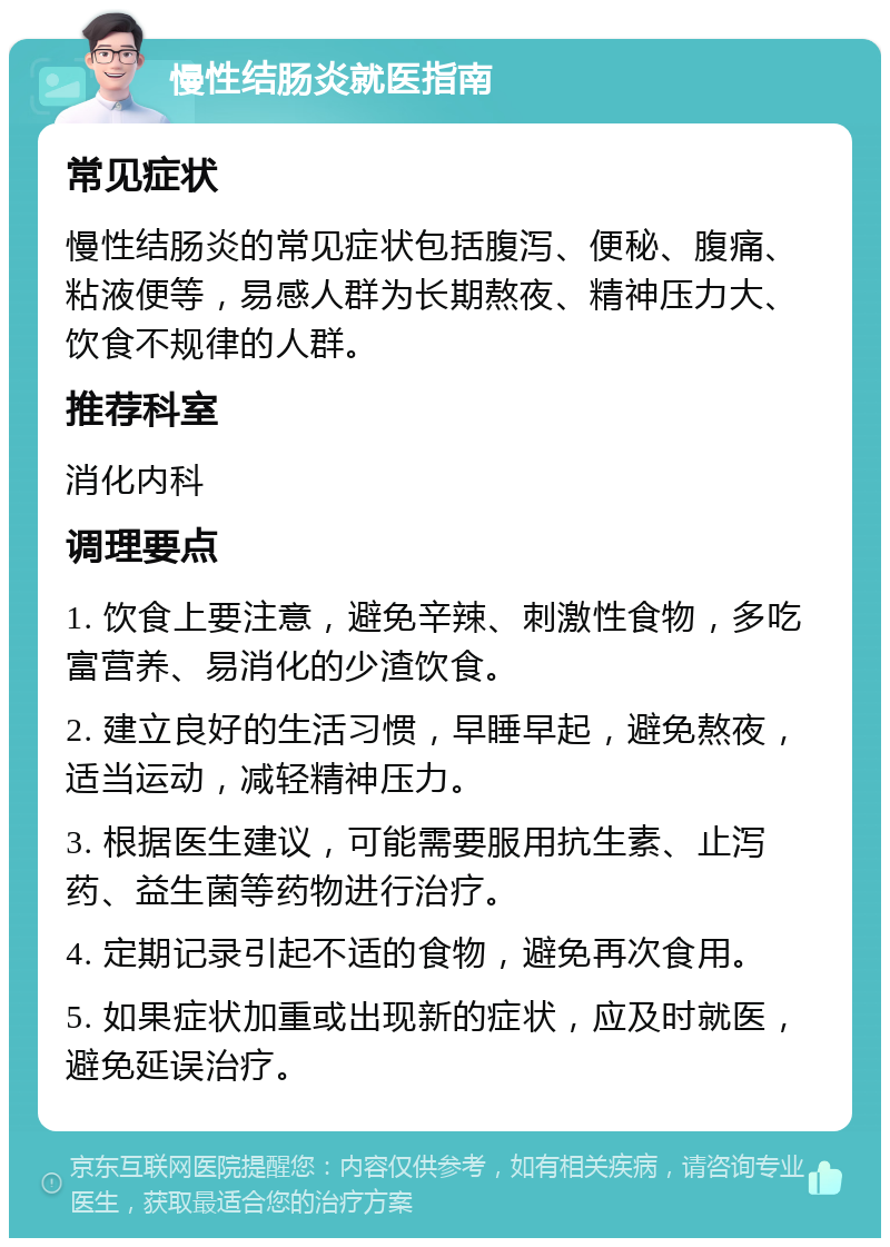 慢性结肠炎就医指南 常见症状 慢性结肠炎的常见症状包括腹泻、便秘、腹痛、粘液便等，易感人群为长期熬夜、精神压力大、饮食不规律的人群。 推荐科室 消化内科 调理要点 1. 饮食上要注意，避免辛辣、刺激性食物，多吃富营养、易消化的少渣饮食。 2. 建立良好的生活习惯，早睡早起，避免熬夜，适当运动，减轻精神压力。 3. 根据医生建议，可能需要服用抗生素、止泻药、益生菌等药物进行治疗。 4. 定期记录引起不适的食物，避免再次食用。 5. 如果症状加重或出现新的症状，应及时就医，避免延误治疗。